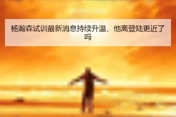 杨瀚森试训最新消息持续升温，他离登陆更近了吗（kaiyun）